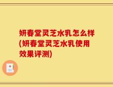 妍春堂灵芝水乳怎么样(妍春堂灵芝水乳使用效果评测)