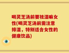 喝灵芝汤前要祛湿嘛女性(喝灵芝汤前需注意排湿，特别适合女性的健康饮品)