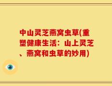 中山灵芝燕窝虫草(重塑健康生活：山上灵芝、燕窝和虫草的妙用)
