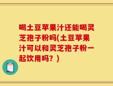 喝土豆苹果汁还能喝灵芝孢子粉吗(土豆苹果汁可以和灵芝孢子粉一起饮用吗？)