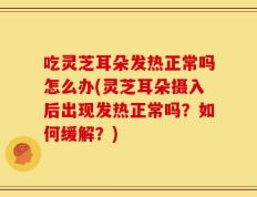 吃灵芝耳朵发热正常吗怎么办(灵芝耳朵摄入后出现发热正常吗？如何缓解？)
