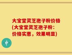 大宝堂灵芝孢子粉价格(大宝堂灵芝孢子粉：价格实惠，效果明显)