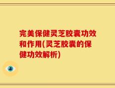 完美保健灵芝胶囊功效和作用(灵芝胶囊的保健功效解析)