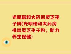 光明瑞和大药房灵芝孢子粉(光明瑞和大药房推出灵芝孢子粉，助力养生保健)