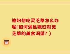 媳妇想吃灵芝草怎么办呢(如何满足媳妇对灵芝草的美食渴望？)