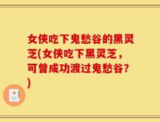女侠吃下鬼愁谷的黑灵芝(女侠吃下黑灵芝，可曾成功渡过鬼愁谷？)