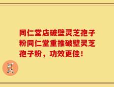 同仁堂店破壁灵芝孢子粉同仁堂重推破壁灵芝孢子粉，功效更佳！