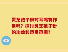 灵芝孢子粉对耳鸣有作用吗？探讨灵芝孢子粉的功效和适用范围？
