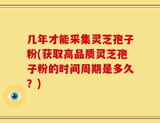 几年才能采集灵芝孢子粉(获取高品质灵芝孢子粉的时间周期是多久？)