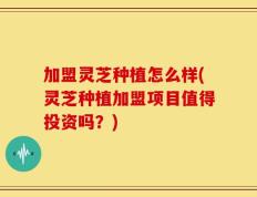 加盟灵芝种植怎么样(灵芝种植加盟项目值得投资吗？)