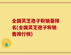 全国灵芝孢子粉销量排名(全国灵芝孢子粉销售排行榜)