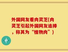 外国网友看肉灵芝(肉灵芝引起外国网友追捧，称其为“植物肉”)