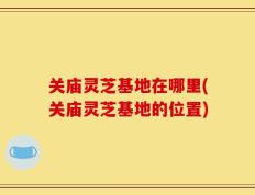 关庙灵芝基地在哪里(关庙灵芝基地的位置)