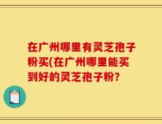 在广州哪里有灵芝孢子粉买(在广州哪里能买到好的灵芝孢子粉？