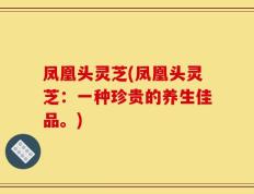 凤凰头灵芝(凤凰头灵芝：一种珍贵的养生佳品。)