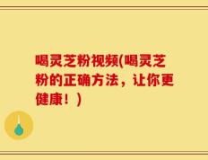 喝灵芝粉视频(喝灵芝粉的正确方法，让你更健康！)