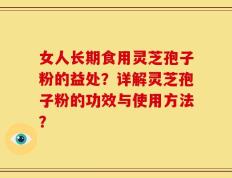 女人长期食用灵芝孢子粉的益处？详解灵芝孢子粉的功效与使用方法？