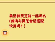 姜汤和灵芝能一起喝么(姜汤与灵芝合适搭配饮用吗？)