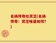 名扬传奇吃灵芝(名扬传奇：灵芝味道如何？)