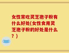 女性常吃灵芝孢子粉有什么好处(女性食用灵芝孢子粉的好处是什么？)