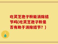 吃灵芝孢子粉能消除结节吗(吃灵芝孢子粉是否有助于消除结节？)