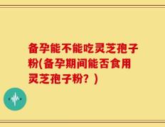 备孕能不能吃灵芝孢子粉(备孕期间能否食用灵芝孢子粉？)