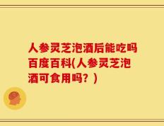 人参灵芝泡酒后能吃吗百度百科(人参灵芝泡酒可食用吗？)