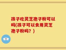 孩子吃灵芝孢子粉可以吗(孩子可以食用灵芝孢子粉吗？)