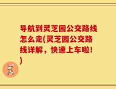导航到灵芝园公交路线怎么走(灵芝园公交路线详解，快速上车啦！)