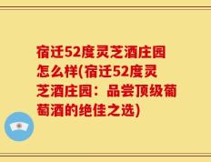 宿迁52度灵芝酒庄园怎么样(宿迁52度灵芝酒庄园：品尝顶级葡萄酒的绝佳之选)