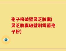孢子粉破壁灵芝胶囊(灵芝胶囊破壁制霉菌孢子粉)