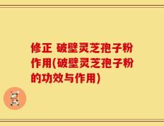 修正 破壁灵芝孢子粉作用(破壁灵芝孢子粉的功效与作用)