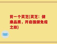 剪一个灵芝(灵芝：健康品质，开启强健免疫之旅)