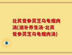 北芪党参灵芝乌龟瘦肉汤(滋补养生汤-北芪党参灵芝乌龟瘦肉汤)