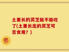 土里长的灵芝能不能吃了(土里长出的灵芝可否食用？)