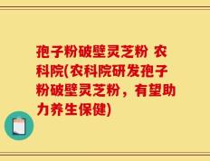 孢子粉破壁灵芝粉 农科院(农科院研发孢子粉破壁灵芝粉，有望助力养生保健)