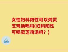 女性妇科阳性可以炖灵芝鸡汤喝吗(妇科阳性可喝灵芝鸡汤吗？)
