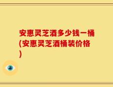 安惠灵芝酒多少钱一桶(安惠灵芝酒桶装价格)