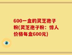 600一盒的灵芝孢子粉(灵芝孢子粉：惊人价格每盒600元)