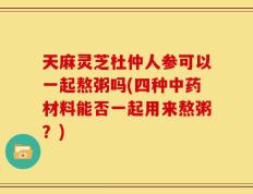 天麻灵芝杜仲人参可以一起熬粥吗(四种中药材料能否一起用来熬粥？)