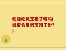 吃能吃灵芝孢子粉吗(能否食用灵芝孢子粉？)
