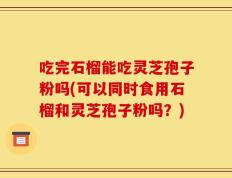 吃完石榴能吃灵芝孢子粉吗(可以同时食用石榴和灵芝孢子粉吗？)