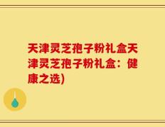 天津灵芝孢子粉礼盒天津灵芝孢子粉礼盒：健康之选)
