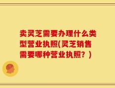 卖灵芝需要办理什么类型营业执照(灵芝销售需要哪种营业执照？)