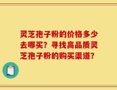 灵芝孢子粉的价格多少去哪买？寻找高品质灵芝孢子粉的购买渠道？