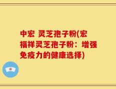 中宏 灵芝孢子粉(宏福祥灵芝孢子粉：增强免疫力的健康选择)