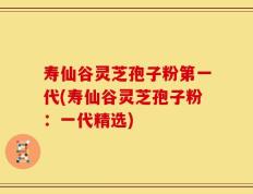 寿仙谷灵芝孢子粉第一代(寿仙谷灵芝孢子粉：一代精选)