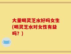 大量喝灵芝水好吗女生(喝灵芝水对女性有益吗？)