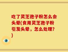 吃了灵芝孢子粉怎么会头晕(食用灵芝孢子粉引发头晕，怎么处理？)