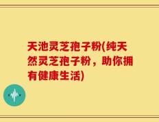 天池灵芝孢子粉(纯天然灵芝孢子粉，助你拥有健康生活)